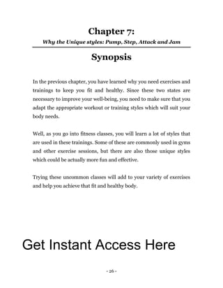 - 26 -
Chapter 7:
Why the Unique styles: Pump, Step, Attack and Jam
Synopsis
In the previous chapter, you have learned why you need exercises and
trainings to keep you fit and healthy. Since these two states are
necessary to improve your well-being, you need to make sure that you
adapt the appropriate workout or training styles which will suit your
body needs.
Well, as you go into fitness classes, you will learn a lot of styles that
are used in these trainings. Some of these are commonly used in gyms
and other exercise sessions, but there are also those unique styles
which could be actually more fun and effective.
Trying these uncommon classes will add to your variety of exercises
and help you achieve that fit and healthy body.
Get Instant Access Here
 