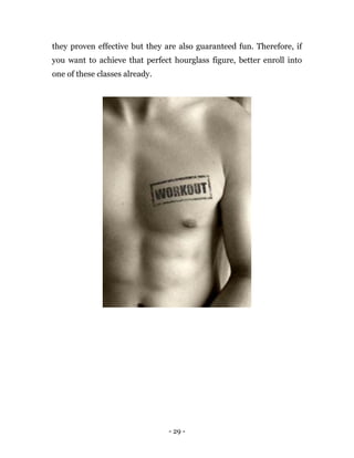 - 29 -
they proven effective but they are also guaranteed fun. Therefore, if
you want to achieve that perfect hourglass figure, better enroll into
one of these classes already.
 