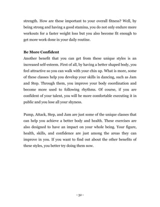 - 32 -
strength. How are these important to your overall fitness? Well, by
being strong and having a good stamina, you do not only endure more
workouts for a faster weight loss but you also become fit enough to
get more work done in your daily routine.
Be More Confident
Another benefit that you can get from these unique styles is an
increased self-esteem. First of all, by having a better shaped body, you
feel attractive so you can walk with your chin up. What is more, some
of these classes help you develop your skills in dancing, such as Jam
and Step. Through them, you improve your body coordination and
become more used to following rhythms. Of course, if you are
confident of your talent, you will be more comfortable executing it in
public and you lose all your shyness.
Pump, Attack, Step, and Jam are just some of the unique classes that
can help you achieve a better body and health. These exercises are
also designed to have an impact on your whole being. Your figure,
health, skills, and confidence are just among the areas they can
improve in you. If you want to find out about the other benefits of
these styles, you better try doing them now.
 