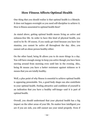 - 34 -
How Fitness Affects Optimal Health
One thing that you should realize is that optimal health is a lifestyle.
It does not happen overnight so you need self-discipline to achieve it.
How is fitness associated to optimal health then?
As stated above, getting optimal health means living an active and
sickness-free life. In order to have this kind of physical health, you
need to be fit. Of course, if you easily get tired because you have low
stamina, you cannot be active all throughout the day. Also, you
cannot call an obese person healthy either.
On the other hand, being fit allows you to do more things in a day.
You will have enough energy to keep you active though you have been
moving around from morning even until late in the evening. Also,
being fit means you have a better resistance against sickness so it
means that you are totally healthy.
Well, a plus point of why fitness is essential to achieve optimal health
is appearing presentable. Yes, a good body shape can also contribute
to your optimal health. Feeling attractive and confident of yourself is
an indication that you have a healthy self-image—and it is part of
optimal health.
Overall, you should understand that your physical health has a big
impact on the other areas of your life. No matter how intelligent you
are if you are sick, you still cannot use your mind properly. Even if
 