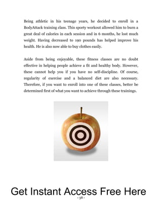 - 38 -
Being athletic in his teenage years, he decided to enroll in a
BodyAttack training class. This sporty workout allowed him to burn a
great deal of calories in each session and in 6 months, he lost much
weight. Having decreased to 190 pounds has helped improve his
health. He is also now able to buy clothes easily.
Aside from being enjoyable, these fitness classes are no doubt
effective in helping people achieve a fit and healthy body. However,
these cannot help you if you have no self-discipline. Of course,
regularity of exercise and a balanced diet are also necessary.
Therefore, if you want to enroll into one of these classes, better be
determined first of what you want to achieve through these trainings.
Get Instant Access Free Here
 