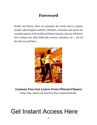 - 4 -
Foreword
Health and fitness, these are primarily the words used to portray
people’s physiological condition. Medicine, recreation and sports are
essential aspects of the health and fitness industry, but you will find it
also overlaps into other fields like tourism, education, etc…. Get all
the info you need here.
Lessons You Can Learn From Fitness Classes
Pump, Step, Attack and Jam Your Way to Optimal Health
Get Instant Access Here
 