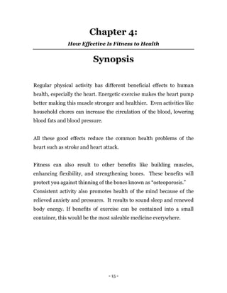 - 15 -
Chapter 4:
How Effective Is Fitness to Health
Synopsis
Regular physical activity has different beneficial effects to human
health, especially the heart. Energetic exercise makes the heart pump
better making this muscle stronger and healthier. Even activities like
household chores can increase the circulation of the blood, lowering
blood fats and blood pressure.
All these good effects reduce the common health problems of the
heart such as stroke and heart attack.
Fitness can also result to other benefits like building muscles,
enhancing flexibility, and strengthening bones. These benefits will
protect you against thinning of the bones known as “osteoporosis.”
Consistent activity also promotes health of the mind because of the
relieved anxiety and pressures. It results to sound sleep and renewed
body energy. If benefits of exercise can be contained into a small
container, this would be the most saleable medicine everywhere.
 