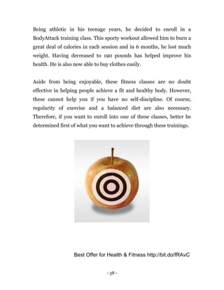 - 38 -
Being athletic in his teenage years, he decided to enroll in a
BodyAttack training class. This sporty workout allowed him to burn a
great deal of calories in each session and in 6 months, he lost much
weight. Having decreased to 190 pounds has helped improve his
health. He is also now able to buy clothes easily.
Aside from being enjoyable, these fitness classes are no doubt
effective in helping people achieve a fit and healthy body. However,
these cannot help you if you have no self-discipline. Of course,
regularity of exercise and a balanced diet are also necessary.
Therefore, if you want to enroll into one of these classes, better be
determined first of what you want to achieve through these trainings.
Best Offer for Health & Fitness http://bit.do/fRAvC
 