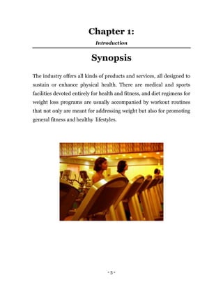 - 5 -
Chapter 1:
Introduction
Synopsis
The industry offers all kinds of products and services, all designed to
sustain or enhance physical health. There are medical and sports
facilities devoted entirely for health and fitness, and diet regimens for
weight loss programs are usually accompanied by workout routines
that not only are meant for addressing weight but also for promoting
general fitness and healthy lifestyles.
 