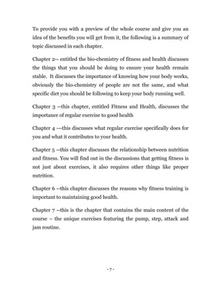 - 7 -
To provide you with a preview of the whole course and give you an
idea of the benefits you will get from it, the following is a summary of
topic discussed in each chapter.
Chapter 2-- entitled the bio-chemistry of fitness and health discusses
the things that you should be doing to ensure your health remain
stable. It discusses the importance of knowing how your body works,
obviously the bio-chemistry of people are not the same, and what
specific diet you should be following to keep your body running well.
Chapter 3 --this chapter, entitled Fitness and Health, discusses the
importance of regular exercise to good health
Chapter 4 ---this discusses what regular exercise specifically does for
you and what it contributes to your health.
Chapter 5 --this chapter discusses the relationship between nutrition
and fitness. You will find out in the discussions that getting fitness is
not just about exercises, it also requires other things like proper
nutrition.
Chapter 6 --this chapter discusses the reasons why fitness training is
important to maintaining good health.
Chapter 7 --this is the chapter that contains the main content of the
course – the unique exercises featuring the pump, step, attack and
jam routine.
 