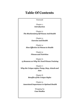 - 3 -
Table Of Contents
Foreword
Chapter 1:
Introduction
Chapter 2:
The Biochemistry Of Fitness And Health
Chapter 3:
Exercise and Health
Chapter 4:
How Effective Is Fitness to Health
Chapter 5:
Fitness and Nutrition
Chapter 6:
15 Reasons on Why We Need Fitness Training
Chapter 7:
Why the Unique styles: Pump, Step, Attack and
Jam
Chapter 8:
Benefits of the Unique Styles
Chapter 9:
Associated Importance to Optimal Health
Wrapping Up
Case Studies
 