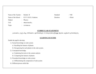 Name of the Teacher : Reshmi R Standard : VIII 
Name of the School : R.V.V.H.S.S, Valakom Duration : 45min 
Subject : Physics 
Unit : 
Topic : 
CURRICULAR STATEMENT 
{]`m-j-Ww, {Kq¸v NÀ¨, nco-£-Ww F¶n-h-bn-eqsS kuc-bq-Y-s¯-]-än-bpÅ Bibw Ip«n-IÄ cq]o-I-cn-¡p-¶p. 
LEARNING OUTCOME 
Enable the pupil to develop, 
1) Factual knowledge on solar system 
a) Recalling the features of planets 
b) Recognizing the each planets in the solar system. 
2) Conceptual knowledge 
a) Explaining the terms in the content analysis 
b) Comparing the features of planets 
3) Procedural knowledge on solar system 
a) Differentiating the components of solar system 
4) Different process skills like 
 