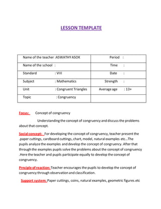 LESSON TEMPLATE 
Name of the teacher :ASWATHY ASOK Period : 
Name of the school : Time : 
Standard : VIII Date : 
Subject : Mathematics Strength : 
Unit : Congruent Triangles Average age : 13+ 
Topic : Congruency 
Focus: Concept of congruency 
Understanding the concept of congruency and discuss the problems 
about that concept. 
Social concept: For developing the concept of congruency, teacher present the 
.paper cuttings, cardboard cuttings, chart, model, natural examples etc…The 
pupils analyze the examples and develop the concept of congruency. After that 
through the examples pupils solve the problems about the concept of congruency 
.Here the teacher and pupils participate equally to develop the concept of 
congruency. 
Prnciple of reaction: Teacher encourages the pupils to develop the concept of 
congruency through observation and classification. 
Support system: Paper cuttings, coins, natural examples, geometric figures.etc 
 