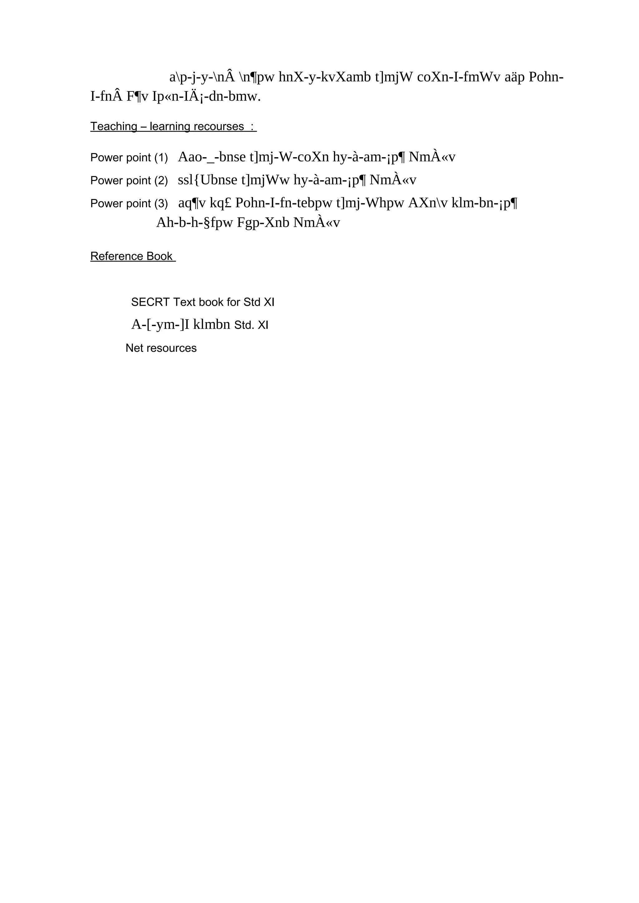 ap-j-y-nÂ n¶pw hnX-y-kvXamb t]mjW coXn-I-fmWv aäp Pohn- 
I-fnÂ F¶v Ip«n-IÄ¡-dn-bmw. 
Teaching – learning recourses : 
Power point (1) Aao-_-bnse t]mj-W-coXn hy-à-am-¡p¶ NmÀ«v 
Power point (2) ssl{Ubnse t]mjWw hy-à-am-¡p¶ NmÀ«v 
Power point (3) aq¶v kq£ Pohn-I-fn-tebpw t]mj-Whpw AXnv klm-bn-¡p¶ 
Ah-b-h-§fpw Fgp-Xnb NmÀ«v 
Reference Book 
SECRT Text book for Std XI 
A-[-ym-]I klmbn Std. XI 
Net resources 
 
