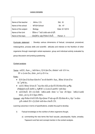 Lesson template 
Name of the teacher : Athira. C.S. Std. IX 
Name of the school : MTGH School Str. 47 
Name of the subject : Biology Date: 8-7-2014 
Name of the Unit : Blm-c-¯nsâ cmk-am-ä-§Ä 
Name of the topic : t]mjWw aäp Pohn-I-fnÂ Period : 3 
Curricular statement : Develop various dimensions of factual, conceptual, procedural, 
metacognitive, process skills and scientific attitudes and interest on the Nutrition of other 
organisms through meaningful verbal expression, group and individual activity evaluated by 
group discussion and probing questioning. 
Content analysis 
Terms : ssl{U, Aao-_, mS-hn-c, I]-S-]m-Zw, tImim´-cnI -Z-l-w. 
B´-c-]-cm-Zw, tImi-_m-l-y-Z-l-w. 
Facts : 
· I]-S-]m-Z-§-fnse klm-b-t¯m-sS-bmWv Aao_ Blmc k¼m-Zw 
S-¯p-¶-Xv. 
· ssl{U Blmc k¼m-Z-¯np thn sSâ-¡n-fp-IÄ D]-tbm-Kn-¡p-¶p. 
sNdpIpS-enÂ ImW-s¸-Sp¶ B´-c-]-cm-Z-amWv mS-hnc 
· ssl{UbnÂ Zl--{]-{Inb `mKn-amb tImi-´-c-¯nse Zl-hpw `mKo-I-amb 
tImi-_m-l-y-Z-l-hpw BWv. 
Concept : aäp Pohn-I-fnÂ DÅ-Xp-t]mse F³ssk-ap-IÄ D]-tbm-K-s¸-Sp-¯n-sIm-pÅ 
cmknI Zl--{]-{Iob mS-hn-c-bnÂ CÃ. 
Learning outcomes in terms of specifications, enable the pupil to develop. 
I) Factual knowledge on the nutrition of other organisms though, 
a) commenting the new terms like food vacuole, pseudopodia, Hydra, amoeba, 
Tapeworm and fact and concept mention in the content analysis. 
 
