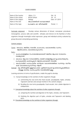 Lesson template 
Name of the teacher : Athira. C.S. Std. IX 
Name of the school : MTGH School Str. 47 
Name of the subject : Biology Date: 8-7-2014 
Name of the Unit : 
Name of the topic : Period : 3 
Curricular statement : Develop various dimensions of factual, conceptual, procedural, 
metacognitive, process skills and scientific attitudes and interest on the Nutrition of other 
organisms through meaningful verbal expression, group and individual activity evaluated by 
group discussion and probing questioning. 
Content analysis 
Terms : ssl{U, Aao-_, mS-hn-c, I]-S-]m-Zw, tImim´-cnI -Z-l-w. 
B´-c-]-cm-Zw, tImi-_m-l-y-Z-l-w. 
Facts : 
 I]-S-]m-Z-§-fnse klm-b-t¯m-sS-bmWv Aao_ Blmc k¼m-Zw 
S-¯p-¶-Xv. 
 ssl{U Blmc k¼m-Z-¯np th­n 
sSâ-¡n-fp-IÄ D]-tbm-Kn-¡p-¶p. 
sNdpIpS-enÂ ImW-s¸-Sp¶ B´-c-]-cm-Z-amWv mS-hnc 
 ssl{UbnÂ Zl--{]-{Inb `mKn-amb tImi-´-c-¯nse Zl-hpw `mKo-I-amb 
tImi-_m-l-y-Z-l-hpw BWv. 
Concept : aäp Pohn-I-fnÂ DÅ-Xp-t]mse F³ssk-ap-IÄ D]-tbm-K-s¸-Sp-¯n-sIm- 
­pÅ 
cmknI Zl--{]-{Iob mS-hn-c-bnÂ CÃ. 
Learning outcomes in terms of specifications, enable the pupil to develop. 
I) Factual knowledge on the nutrition of other organisms though, 
a) commenting the new terms like food vacuole, pseudopodia, Hydra, amoeba, 
Tapeworm and fact and concept mention in the content analysis. 
b) Recalling the new terms pseudopodia, Food vacuole, inter cellular digestion in 
endoparasite. 
II. Conceptual knowledge about the nutrition of other organisms through, 
a) comparing the nutrition and digestion of the hydra, amoeba, and Tapeworm. 
b) Outlining the digestive part of hydra, ameoba and Tapeworm and labeling 
parts. 
III. Procedural knowledge on the nutrition of other organisms through, 
 