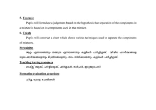 5. Evaluate 
Pupils will formulate a judgement based on the hypothesis that separation of the components in 
a mixture is based on its components used in that mixture. 
6. Create 
Pupils will construct a chart which shows various techniques used to separate the components 
of mixtures. 
Perquisites 
Bäw F´m-sW¶pw X·m{X F´m-sW¶pw Ip«n-IÄ ]Tn-¨n-«p-−v. hnhn[ ]ZmÀ°-§sf 
ip²-]-ZmÀ°-§-sf¶pw an{in-X-§-sf¶pw Xcw Xncn-¡m-sa¶pw Ip«n-IÄ ]Tn-¨n-«p-−v. 
Teaching leaving resources 
sSIvÌv _p¡v, lmâv_p-¡v, NmÀ«p-IÄ, kÄ^À, Ccp-¼p-s]mSn 
Formative evaluation procedure 
NÀ¨, tNmZyw tNmZn-¡Â 
 