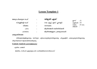 Lesson Template 1 
A²-ym-]n-I-bpsS t]cv : kvarXn Fkv 
kvIqfnsâ t]cv :- Kh: F¨v. Fkv. ¹mhqÀ 
hnj-bw : ckX{´w 
]mTw : an{in-X-§Ä thÀXn-cn-¡Â 
]mT-`mKw : an{in-X-§-fpsS {]tX-y-I-X-IÄ 
]mTy-{]-kvXm-h 
nco-£-W-§-fn-eq-sSbpw hkvXpX ]«n-I-s¸-Sp-¯p-¶-Xn-eq-sSbpw NÀ¨-I-fnÂ ]s¦-Sp-¡p-¶-Xn-eq-sSbpw 
hnZ-ymÀ°n-IÄ Bi-b-¯n-se-¯p-¶p. 
Content Analysis (]m-Tm-h-tem-I-w) 
]pXnb ]Z-§Ä 
an{in-Xw, kÄ^À, Ccp-¼p-s]m-Sn, ImÀ_¬ssU-kÄss^-Uv 
¢mkv : IX 
Ip«n-IÄ : 35 
ka-bw : 45 min. 
XobXn : 
 