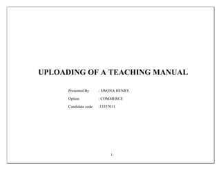 UPLOADING OF A TEACHING MANUAL 
Presented By : SWONA HENRY 
Option : COMMERCE 
Candidate code :13357011 
1 
 