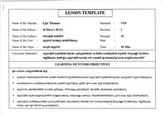 Name of the Teacher: 
Name of the School : 
Name of the Subject: 
N arne of the Unit 
Name of the Topic 
Curricular Statement: 
I 
LESSON TEMPLATE I 
Liju Thomas Standard ·· VIII 
St.Mary's H.S.S Division ·· I 
enuJdl:IJarn nua»CT6nuu Strength · 42 
cS,a§mJs cS,J a» e.tao mmm'rulcmruao Date · 
QJOacm cS,a§mJs" Time ·· 45 Min. 
ca,a§mJ§lr03 QJg6lmOO~u (O)as~o ca,aol~6)(o)6lm6)m, ca,Jmd1!lca, (()omma6T'BJmJ QJg6lmOO, '8(o)J§dj~l rru"nJloo'8m, 
(O)m1'mQa~o 6Tll6T'Bu mm ca,a§mJ§lr03 6)ca,J6T'Ba mon QJg6lmOO m(6)mJ~aol~u 6}6)~ QmmJ12.1J~aon«Jllm" 
LEARNING OUTCOME/OBJECTIVES 
A.. 8;J3mJ316H~.1 ~n2:l1 6)9.g:!6)&ls;JCTD«Jl1m 6)(lJ~6)&lJcOO(lJ;Jo, 6}JCO;J6)(lJ~o 8(D)O~;Jo m1(D)Lom1~cOO6m1(D)lco;JCTD;J nqlCTD 8J(QJo 8;J31 (lJ1~(D)lco;J<OlU);JCTD;J. 
A.. 8;J3mJ316)~ 8JcOn2:l18COo(l)6)<OlU) LnJillJmLn.HfJ'm60T3CfO nJco1n.Oco1cOOJaO m1~(lJ1roB ruCTD cruo(lJ1illJm60T3~p~J3&1~1 cruunJ1roB~(lJ(D);Jo, «Jl§I:Rlc09;JcOOo 
6TlJ6m;Jo nqlCTD @(!) cmoo1oJ' CO~nJ6)&lS;J<OlU);JCTD;J. 
 