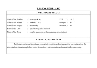 LESSON TEMPLATE
PRELIMINARY DETAILS
Name of the Teacher : Aswathy K M STD : IX. D
Name of the School : M.G.D.G.H.S Strength : 32
Name of the Subject : Chemistry Duration : 45
Name of the Unit : an{in-X-§sf thÀXn-cn-¡Â
Name of the Topic : X½nÂ Ie-cm¯ c−v {Zmh-I-§sf thÀXn-cn-¡Â
CURRICULAR STATEMENT
Pupils develop factual knowledge, conceptual, cognitive and meta cognitive knowledge about the
concept of mixtures through observation, discussion, experimentation and evaluation by questioning.
   
 