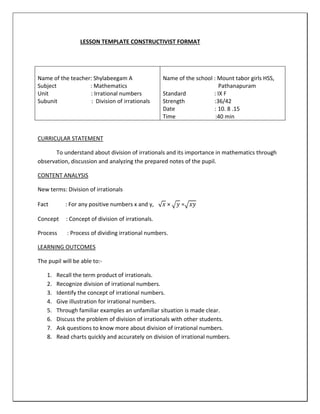 LESSON TEMPLATE CONSTRUCTIVIST FORMAT
CURRICULAR STATEMENT
To understand about division of irrationals and its importance in mathematics through
observation, discussion and analyzing the prepared notes of the pupil.
CONTENT ANALYSIS
New terms: Division of irrationals
Fact : For any positive numbers x and y, √ 𝑥 × √ 𝑦 =√ 𝑥𝑦
Concept : Concept of division of irrationals.
Process : Process of dividing irrational numbers.
LEARNING OUTCOMES
The pupil will be able to:-
1. Recall the term product of irrationals.
2. Recognize division of irrational numbers.
3. Identify the concept of irrational numbers.
4. Give illustration for irrational numbers.
5. Through familiar examples an unfamiliar situation is made clear.
6. Discuss the problem of division of irrationals with other students.
7. Ask questions to know more about division of irrational numbers.
8. Read charts quickly and accurately on division of irrational numbers.
Name of the teacher: Shylabeegam A
Subject : Mathematics
Unit : Irrational numbers
Subunit : Division of irrationals
Name of the school : Mount tabor girls HSS,
Pathanapuram
Standard : IX F
Strength :36/42
Date : 10. 8 .15
Time :40 min
 