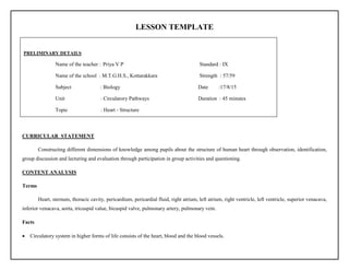 LESSON TEMPLATE
CURRICULAR STATEMENT
Constructing different dimensions of knowledge among pupils about the structure of human heart through observation, identification,
group discussion and lecturing and evaluation through participation in group activities and questioning.
CONTENT ANALYSIS
Terms
Heart, sternum, thoracic cavity, pericardium, pericardial fluid, right atrium, left atrium, right ventricle, left ventricle, superior venacava,
inferior venacava, aorta, tricuspid value, bicuspid valve, pulmonary artery, pulmonary vein.
Facts
 Circulatory system in higher forms of life consists of the heart, blood and the blood vessels.
PRELIMINARY DETAILS
Name of the teacher : Priya V P Standard : IX
Name of the school : M.T.G.H.S., Kottarakkara Strength : 57/59
Subject : Biology Date :17/8/15
Unit : Circularory Pathways Duration : 45 minutes
Topic : Heart - Structure
 
