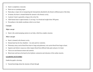  Heart is completely a muscular.
 Heart acts as a pumping organ.
 Heart plays a major role in transporting the food particles absorbed by the blood to different parts of the body.
 In human, the heart is situated behind the sternum in the thoracic cavity.
 A person’s heart is generally as large as his or her fist.
 Adult human heart is approximately 12 cm long, 9 cm broad and weighs about 300 grams.
 Pericardium is the double membrane which covers heart.
Concepts
Major concept
 Heart is the central pumping stations in our body, which has complex structure.
Minor concepts
 Heart is situated in the thoracic cavity.
 Human heart has his four chambers – two atria and two ventricles.
 Pulmonary artery carries blood from heart to lungs and pulmonary vein carries blood from lungs to heart.
 Superior and inferior venacavae collect impure blood from different body parts and give it to heart.
 Valves are seen between atrium and ventricle.
 Blood enter and leaves the heart by the rhythmic contraction and relaxation of the cardiac muscles.
LEARNING OUTCOMES
Enable the pupils o develop;
 Factual knowledge about the structure of heart through
 