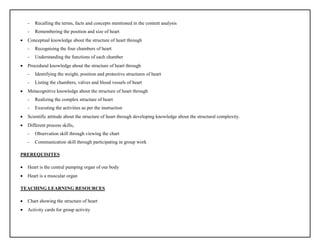 - Recalling the terms, facts and concepts mentioned in the content analysis
- Remembering the position and size of heart
 Conceptual knowledge about the structure of heart through
- Recognising the four chambers of heart
- Understanding the functions of each chamber
 Procedural knowledge about the structure of heart through
- Identifying the weight, position and protective structures of heart
- Listing the chambers, valves and blood vessels of heart
 Metacognitive knowledge about the structure of heart through
- Realizing the complex structure of heart
- Executing the activities as per the instruction
 Scientific attitude about the structure of heart through developing knowledge about the structural complexity.
 Different process skills,
- Observation skill through viewing the chart
- Communication skill through participating in group work
PREREQUISITES
 Heart is the central pumping organ of our body
 Heart is a muscular organ
TEACHING LEARNING RESOURCES
 Chart showing the structure of heart
 Activity cards for group activity
 