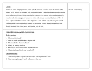 Closure
Heart is the central pumping station of human body. In man heart is situated behind the sternum in the Students listen carefully
thoracic cavity, between the lungs and tilted slightly towards left. A double membrane called pericardium
covers and protects the heart. Human heart has four chambers- two atria and two ventricles, separated by
muscular walls. Valves are present between the atrium and ventricles to obstruct the backward flow of
blood. Superior and inferior venavae collect impure blood from different body parts and gives to heart.
Pulmonary artery carries impure blood to lungs for purification. Purified blood is transported to heart
through pulmonary vein. Aorta carries pure blood all over the body
FORMATIVE EVALUATION PROCEDURES
Review questions
1. Where heart is situated?
2. Name the double membrane which protects heart
3. Which are the four chambers of heart?
4. What is the function of valves?
5. Which blood vessel carries impure blood from heart?
6. Which is the largest blood vessel in our body?
Follow up activities
1. Draw a neatly labeled diagram of the structure of heart in your science diary
2. ‘Heart is a complex organ’. Justify and prepare a short note.
 