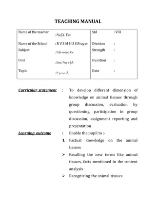 TEACHING MANUAL
Name of the teacher
: Nn{X. Fkv
Std : VIII
Name of the School : R V S M H S S Prayar Division :
Subject
: Poh-imkv{Xw
Strength :
Unit
: tImi-Pm-e-§Ä
Duration :
Topic
: P´p-I-e-IÄ
Date :
Curricular statement : To develop different dimension of
knowledge on animal tissues through
group discussion, evaluation by
questioning, participation in group
discussion, assignment reporting and
presentation
Learning outcome : Enable the pupil to :-
1. Factual knowledge on the animal
tissues
 Recalling the new terms like animal
tissues, facts mentioned in the content
analysis
 Recognizing the animal tissues
 