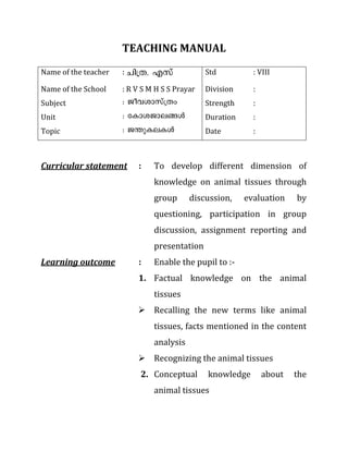 TEACHING MANUAL
Name of the teacher : Nn{X. Fkv Std : VIII
Name of the School : R V S M H S S Prayar Division :
Subject : Poh-imkv{Xw Strength :
Unit : tImi-Pm-e-§Ä Duration :
Topic : P´p-I-e-IÄ Date :
Curricular statement : To develop different dimension of
knowledge on animal tissues through
group discussion, evaluation by
questioning, participation in group
discussion, assignment reporting and
presentation
Learning outcome : Enable the pupil to :-
1. Factual knowledge on the animal
tissues
 Recalling the new terms like animal
tissues, facts mentioned in the content
analysis
 Recognizing the animal tissues
2. Conceptual knowledge about the
animal tissues
 