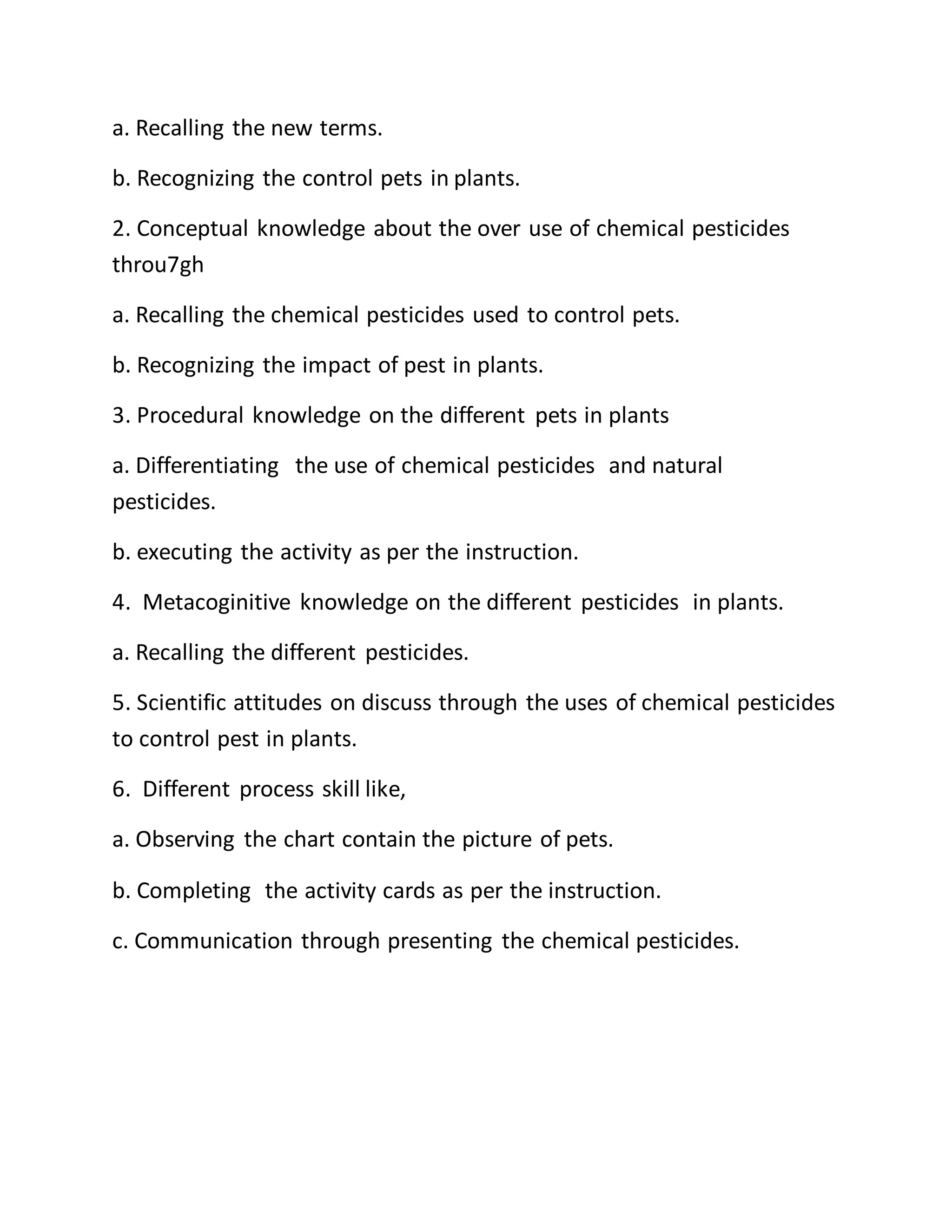 a. Recalling the new terms.
b. Recognizing the control pets in plants.
2. Conceptual knowledge about the over use of chemical pesticides
throu7gh
a. Recalling the chemical pesticides used to control pets.
b. Recognizing the impact of pest in plants.
3. Procedural knowledge on the different pets in plants
a. Differentiating the use of chemical pesticides and natural
pesticides.
b. executing the activity as per the instruction.
4. Metacoginitive knowledge on the different pesticides in plants.
a. Recalling the different pesticides.
5. Scientific attitudes on discuss through the uses of chemical pesticides
to control pest in plants.
6. Different process skill like,
a. Observing the chart contain the picture of pets.
b. Completing the activity cards as per the instruction.
c. Communication through presenting the chemical pesticides.
 