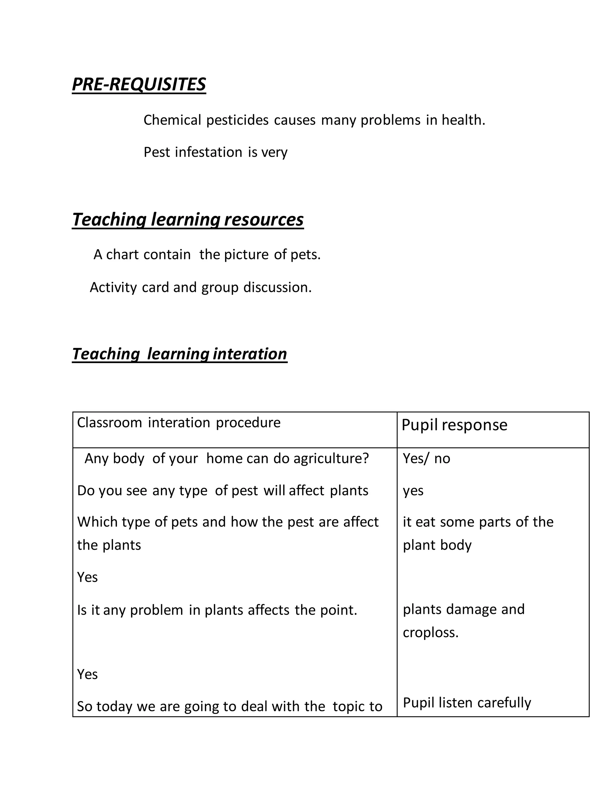 PRE-REQUISITES
Chemical pesticides causes many problems in health.
Pest infestation is very
Teaching learning resources
A chart contain the picture of pets.
Activity card and group discussion.
Teaching learning interation
Classroom interation procedure Pupil response
Any body of your home can do agriculture?
Do you see any type of pest will affect plants
Which type of pets and how the pest are affect
the plants
Yes
Is it any problem in plants affects the point.
Yes
So today we are going to deal with the topic to
Yes/ no
yes
it eat some parts of the
plant body
plants damage and
croploss.
Pupil listen carefully
 