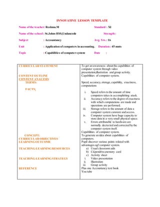 INNOVATIVE LESSON TEMPLATE
Name ofthe teacher: Reshma.M Standard : XI
Name ofthe school : St.Johns HSS,Undancode Strength :
Subject : Accountancy Avg. Yrs.: 16
Unit : Application of computers in accounting. Duration : 45 mnts
Topic : Capabilities ofcomputer system Date :
CURRICULARSTATEMENT
CONTENT OUTLINE
CONTENT ANALYSIS
TERMS:
FACTS:
CONCEPT:
CURRICULAROBJECTIVES
LEARNING OUTCOME
TEACHING-LEARNING RESOURCES
TEACHING-LEARNING STRATEGY
REFERENCE
To get an awareness about the capabilities of
computer system through video
presentation,illustration and group activity.
Capabilities of computer system.
Speed, accuracy,storage,capability, exactness,
computations
i. Speed refers to the amount of time
computers takes in accomplishing atask.
ii. Accuracy refers to the degree of exactness
with which computations are made and
operations are performed.
iii. Storage refers to the amount of data a
computer system canstore and access.
iv. Computer system have huge capacity to
store data in a very small physical space.
v. Errors attributable to hardware are
normally dectected and corrected by the
computer system itself.
Capabilities of computer system.
To generate an idea about capabilities of
computers.
Pupil discover various points related with
advantages ogf computer system.
a) Usual classroom aids
b) Cd,pendrive,memory card
c) Activity sheet
i. Video presentation
ii. Illustration
iii. Group activity
Plus one Accountancy text book
You tube
 