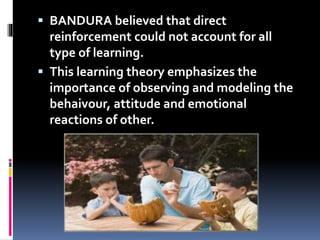  BANDURA believed that direct
reinforcement could not account for all
type of learning.
 This learning theory emphasizes the
importance of observing and modeling the
behaivour, attitude and emotional
reactions of other.
 