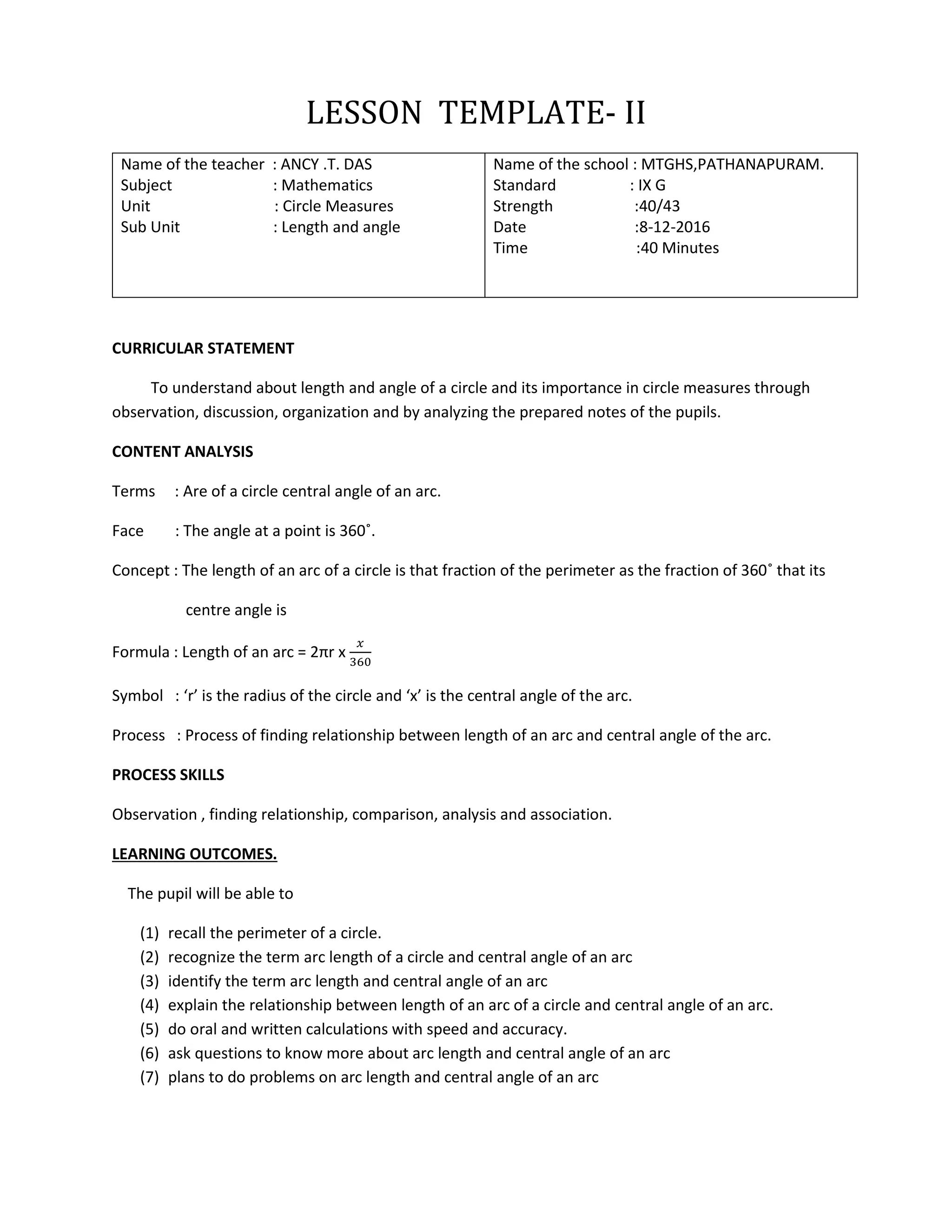 LESSON TEMPLATE- II
Name of the teacher : ANCY .T. DAS
Subject : Mathematics
Unit : Circle Measures
Sub Unit : Length and angle
Name of the school : MTGHS,PATHANAPURAM.
Standard : IX G
Strength :40/43
Date :8-12-2016
Time :40 Minutes
CURRICULAR STATEMENT
To understand about length and angle of a circle and its importance in circle measures through
observation, discussion, organization and by analyzing the prepared notes of the pupils.
CONTENT ANALYSIS
Terms : Are of a circle central angle of an arc.
Face : The angle at a point is 360˚.
Concept : The length of an arc of a circle is that fraction of the perimeter as the fraction of 360˚ that its
centre angle is
Formula : Length of an arc = 2πr x
𝑥
360
Symbol : ‘r’ is the radius of the circle and ‘x’ is the central angle of the arc.
Process : Process of finding relationship between length of an arc and central angle of the arc.
PROCESS SKILLS
Observation , finding relationship, comparison, analysis and association.
LEARNING OUTCOMES.
The pupil will be able to
(1) recall the perimeter of a circle.
(2) recognize the term arc length of a circle and central angle of an arc
(3) identify the term arc length and central angle of an arc
(4) explain the relationship between length of an arc of a circle and central angle of an arc.
(5) do oral and written calculations with speed and accuracy.
(6) ask questions to know more about arc length and central angle of an arc
(7) plans to do problems on arc length and central angle of an arc
 