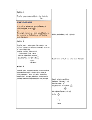 Activity 3
Teacher presents a chart before the students.
[ chart
LENGTH ANAD ANGLE
In a circle of radius r,the length of an arc of
central angle x˚ is 2πr x
𝑥
360˚
Or
The length of an arc of a circle is that fraction of
the perimeter as the fraction of 360˚ that its
central angle is.
Activity 4
Teacher gives a question to the students in a
circle of radius 3 cm ,what is the length of an arc
of central angle 60˚
Teacher explains the solution.
Radius of the circle = 3 cm
Central angle of the arc = 60˚
Length of the arc = 2πr x 3 x
60
360
= π cm
= 3.14 cm
Activity 5
Teacher gives another question to the students.
From an iron ring of radius 9 cm, a piece of
central angle 30˚ is cut off. This is bent into a
small circle. What is the radius of the circle ?
Teacher ask the students to solve the problem.
Pupils observe the chart carefully
Pupils listen carefully and write down the notes
Pupils solve the problem.
Radius of the ring = 9 cm
Central angle = 30˚
Length of the arc = 2π x 9 x
30
360
=
3
2
π.
Perimeter of small circle =
3
2
π
Ie,2πr =
3
2
π
r =
3
2×2
= 4 cm
 