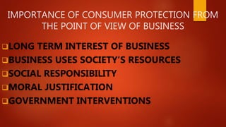 IMPORTANCE OF CONSUMER PROTECTION FROM
THE POINT OF VIEW OF BUSINESS
LONG TERM INTEREST OF BUSINESS
BUSINESS USES SOCIETY’S RESOURCES
SOCIAL RESPONSIBILITY
MORAL JUSTIFICATION
GOVERNMENT INTERVENTIONS
 