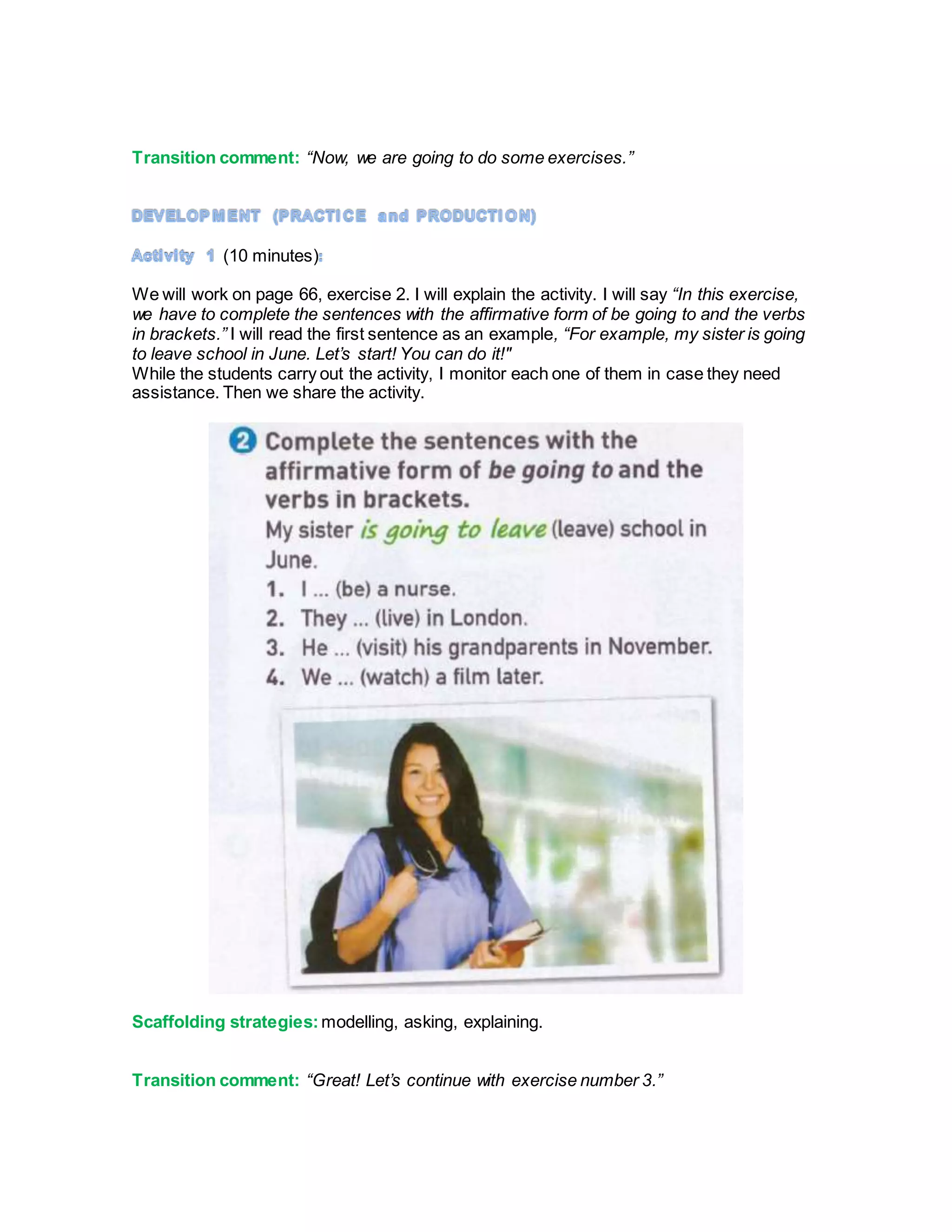 Transition comment: “Now, we are going to do some exercises.”
(10 minutes)
We will work on page 66, exercise 2. I will explain the activity. I will say “In this exercise,
we have to complete the sentences with the affirmative form of be going to and the verbs
in brackets.” I will read the first sentence as an example, “For example, my sister is going
to leave school in June. Let’s start! You can do it!"
While the students carry out the activity, I monitor each one of them in case they need
assistance. Then we share the activity.
Scaffolding strategies: modelling, asking, explaining.
Transition comment: “Great! Let’s continue with exercise number 3.”
 