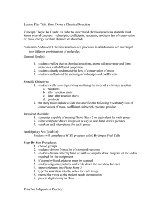 Lesson Plan Title: Slow Down a Chemical Reaction
Concept / Topic To Teach: In order to understand chemical reactions students must
know several concepts: subscripts, coefficients, reactants, products law of conservation
of mass, energy is either liberated or absorbed.
Standards Addressed: Chemical reactions are processes in which atoms are rearranged
into different combinations of molecules.
General Goal(s):
1. students realize that in chemical reactions, atoms will rearrange and form
molecules with different properties.
2. students clearly understand the law of conservation of mass
3. students understand the meaning of subscripts and coefficients
Specific Objectives:
1. students will create digital story outlining the steps of a chemical reaction
a. reactants
b. after reaction starts
c. later after reaction starts
d. products
2. the story must include a slide that clarifies the following vocabulary: law of
conservation of mass, coefficient, subscript, reactant, product
Required Materials:
1. computer capable of running Photo Story 3 or equivalent for each group
2. either computer drawn images or a way to scan hand drawn pictures
3. speakers and microphone for each group
Anticipatory Set (Lead-In):
Students will complete a WISE program called Hydrogen Fuel Cells
Step-By-Step Procedures:
1. choose groups
2. students choose from a list of chemical reactions
3. students drawn either by hand or with a computer draw program all the slides
required for the assignment
4. if drawn by hand, pictures must be scanned
5. students organize pictures and write down the narration for each
6. import pictures into Photo Story 3
7. type the narration into the notes for each image
8. record the voice as the student reads the narration
9. present digital story to class
Plan For Independent Practice:
 