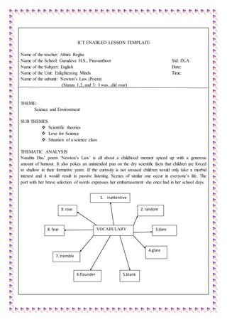 ICT ENABLED LESSON TEMPLATE
Name of the teacher: Athira Reghu
Name of the School: Gurudeva H.S., Piravanthoor Std: IX.A
Name of the Subject: English Date:
Name of the Unit: Enlightening Minds Time:
Name of the subunit: Newton’s Law (Poem)
(Stanza 1,2, and 3: I was...did roar)
THEME:
Science and Environment
SUB THEMES
 Scientific theories
 Love for Science
 Situation of a science class
THEMATIC ANALYSIS
Nandita Das’ poem ‘Newton’s Law’ is all about a childhood memoir spiced up with a generous
amount of humour. It also pokes an unintended pun on the dry scientific facts that children are forced
to shallow in their formative years. If the curiosity is not aroused children would only take a morbid
interest and it would result in passive listening. Scenes of similar one occur in everyone’s life. The
port with her brave selection of words expresses her embarrassment she once had in her school days.
VOCABULARY
2. random
1. inattentive
9. roar
6.flounder
8. fear 3.dare
5.blank
4.glare
7. tremble
 