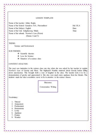 LESSON TEMPLATE
Name of the teacher: Athira Reghu
Name of the School: Gurudeva H.S., Piravanthoor Std: IX.A
Name of the Subject: English Date:
Name of the Unit: Enlightening Minds Time:
Name of the subunit: Newton’s Law (Poem)
(Stanza 4 and 5)
THEME:
Science and Environment
SUB THEMES
 Scientific theories
 Love for Science
 Situation of a science class
CONTENT ANALYSIS
The poet was inattentive in the science class one day when she was asked by her teacher to explain
Newton’s Law of Gravity and Mass. The frightened Nandita stuttered about Gravity before falling
down unconscious. This brought forth a roar of laughter in the class. The teacher took it to be a
demonstration of gravity and appreciated it. She also won much more applause from her friends. This
incident made her take a resolution never to be in attentive in the science classes.
Vocabulary:
1. Tittered
2. Amusement
3. Predicament
4. Demonstrate
5. Levity
6. Applause
7. Ponder
8. Wander
Discourse:
Conversation Writing
 