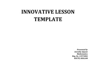INNOVATIVE LESSON 
TEMPLATE 
Presented by 
Aswathy Ajayan 
Mathematics 
Reg. No. 13973004 
KUCTE, KOLLAM 
 
