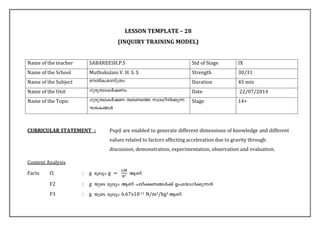 LESSON TEMPLATE – 28 
(INQUIRY TRAINING MODEL) 
Name of the teacher 
SABAREESH.P.S 
Std of Stage 
IX 
Name of the School 
Muthukulam V. H. S. S 
Strength 
30/31 
Name of the Subject 
`uXnI-imkv{Xw 
Duration 
45 min 
Name of the Unit 
Kpcp-Xzm-IÀjWw 
Date 
22/07/2014 
Name of the Topic 
Kpcp-Xzm-IÀjW Xzc-Ws¯ kzm[o-n-¡p¶ LS-I-§Ä 
Stage 
14+ 
CURRICULAR STATEMENT : Pupil are enabled to generate different dimensions of knowledge and different values related to factors affecting acceleration due to gravity through discussion, demonstration, experimentation, observation and evaluation. 
Content Analysis 
Facts f1 : g 
F2 : g 
F3 : g 6.67x10-11 N/m2/kg2  