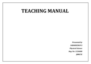 TEACHING MANUAL 
Presented by 
SABAREESH.P.S 
Physical Science 
Reg. No: 1336008 
JBMCTE  