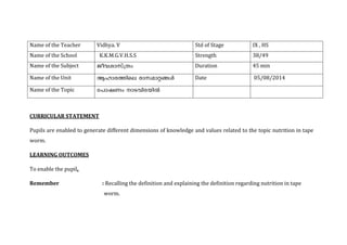 Name of the Teacher 
Vidhya. V 
Std of Stage 
IX , HS 
Name of the School 
K.K.M.G.V.H.S.S 
Strength 
38/49 
Name of the Subject 
Duration 
45 min 
Name of the Unit 
Date 
05/08/2014 
Name of the Topic 
CURRICULAR STATEMENT 
Pupils are enabled to generate different dimensions of knowledge and values related to the topic nutrition in tape worm. 
LEARNING OUTCOMES 
To enable the pupil, 
Remember : Recalling the definition and explaining the definition regarding nutrition in tape worm.  