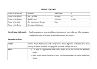 LESSON TEMPLATE
Name of the teacher : Remya. V Std of Stage IX
Name of the School : R V S M H S S Strength 40
Name of the Subject : Social Science Duration 40 min
Name of the Unit : The invention of Bronze Date
Name of the Topic : Egyptian civilizations
Curricular statement : Pupilsare enables to generate differentdimensions of knowledge and different values
related to Egyptian civilization through observations and enquiry.
Content analysis
Terms :- Sahara desert, Namibian desert, semiprecious stones, Egyptian civilization, Nile river,
Ethiopian floods, pharaohs, hieroglyphics, pyramids, triangle, decimals.
Facts  The west of Egypt lies the vast Sahara desert and to the east lies the Namibian
desert.
 Gold, copper and multi coloured semi precious stones were available in plenty in
Egypt
 
