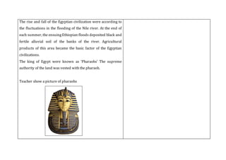 The rise and fall of the Egyptian civilization were according to
the fluctuations in the flooding of the Nile river. At the end of
each summer, the ensuing Ethiopian floods deposited black and
fertile alluvial soil of the banks of the river. Agricultural
products of this area became the basic factor of the Egyptian
civilizations.
The king of Egypt were known as ‘Pharaohs’ The supreme
authority of the land was vested with the pharaoh.
Teacher show a picture of pharaohs
 