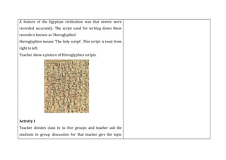 A feature of the Egyptian civilization was that events were
recorded accurately. The script used for writing down these
records is known as ‘Hieroglyphics’
Hieroglyphics means ‘The holy script’. This script is read from
right to left.
Teacher show a picture of Hieroglyphics scripts.
Activity I
Teacher divides class in to five groups and teacher ask the
students to group discussion for that teacher give the topic
 