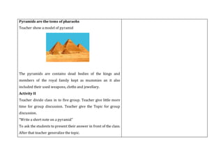 Pyramids are the toms of pharaohs
Teacher show a model of pyramid
The pyramids are contains dead bodies of the kings and
members of the royal family kept as mummies an it also
included their used weapons, cloths and jewellary.
Activity II
Teacher divide class in to five group. Teacher give little more
time for group discussion. Teacher give the Topic for group
discussion.
“Write a short note on a pyramid”
To ask the students to present their answer in front of the class.
After that teacher generalize the topic.
 