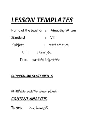 LESSON TEMPLATES 
Name of the teacher : Vineetha Wilson 
Standard : VIII 
Subject : Mathematics 
Unit : kahmIy§Ä 
Topic : (a+b)²sâ hn]peoIcWw 
CURRICULAR STATEMENTS 
(a+b)²sâ hn]peoIcWw aknem¡p¶Xnv . 
CONTENT ANALYSIS 
Terms: Ncw, kahmIy§Ä 
 