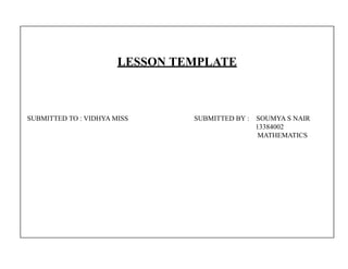 LESSON TEMPLATE 
SUBMITTED TO : VIDHYA MISS SUBMITTED BY : SOUMYA S NAIR 
13384002 
MATHEMATICS 
 