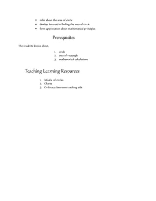  infer about the area of circle 
 develop interest in finding the area of circle 
 form appreciation about mathematical principles 
Prerequisites 
The students knows about, 
1. circle 
2. area of rectangle 
3. mathematical calculations 
Teaching Learning Resources 
1. Models of circles 
2. Charts 
3. Ordinary classroom teaching aids 
 
